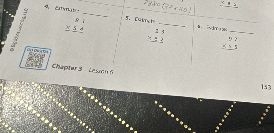 _ * 86
4. Estimate: _5. Estimate:

beginarrayr 81 * 54 hline endarray
_ 
_
beginarrayr 23 * 62 hline endarray
_ 
6. Estimate: 
GO DIGITAL
beginarrayr 97 * 55 hline endarray
Chapter 3 Lesson 6 
153