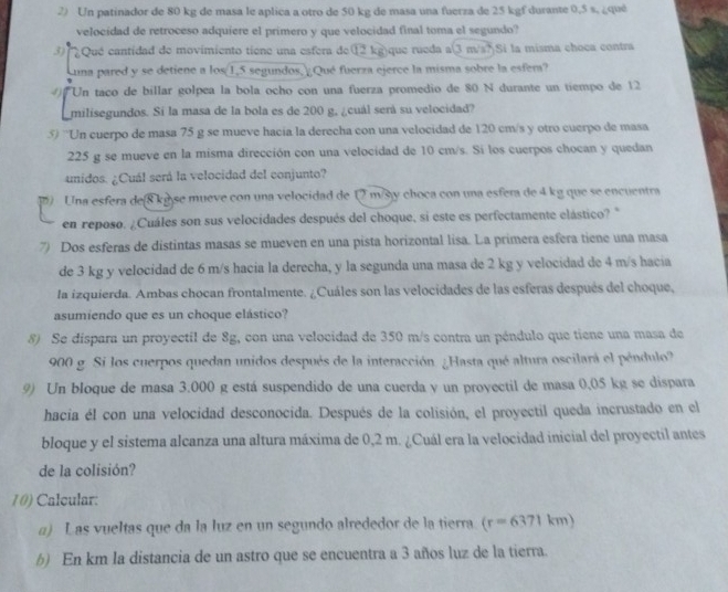 Un patinador de 80 kg de masa le aplica a otro de 50 kg de masa una fuerza de 25 kgf durante 0,5 s, ¿quê
velocidad de retroceso adquiere el primero y que velocidad final toma el segundo?
3) Qué cantidad de movimiento tiene una esfera de⑫ kg)que rueda a(3 m/s?) Si la misma choca contra
una pared y se detiene a los 1,5 segundos, Qué fuerza ejerce la misma sobre la esfer?
4) Un taco de billar golpea la bola ocho con una fuerza promedio de 80 N durante un tiempo de 12
milisegundos. Si la masa de la bola es de 200 g, ¿cuál será su velocidad?
5) 'Un cuerpo de masa 75 g se mueve hacia la derecha con una velocidad de 120 cm/s y otro cuerpo de masa
225 g se mueve en la misma dirección con una velocidad de 10 cm/s. Si los cuerpos chocan y quedan
unidos. ¿Cuál será la velocidad del conjunto?
() Una esfera de 8 kg se mueve con una velocidad de 12 m/s y choca con una esfera de 4 kg que se encuentra
en reposo. ¿Cuáles son sus velocidades después del choque, si este es perfectamente elástico? "
7) Dos esferas de distintas masas se mueven en una pista horizontal lisa. La primera esfera tiene una masa
de 3 kg y velocidad de 6 m/s hacia la derecha, y la segunda una masa de 2 kg y velocidad de 4 m/s hacia
la izquierda. Ambas chocan frontalmente. ¿Cuáles son las velocidades de las esferas después del choque,
asumiendo que es un choque elástico?
8) Se dispara un proyectil de 8g, con una velocidad de 350 m/s contra un péndulo que tiene una masa de
900 g Si los cuerpos quedan unidos después de la interacción. ¿Hasta qué altura oscilará el péndulo?
9) Un bloque de masa 3.000 g está suspendido de una cuerda y un proyectil de masa 0,05 kg se dispara
hacia él con una velocidad desconocida. Después de la colisión, el proyectil queda incrustado en el
bloque y el sistema alcanza una altura máxima de 0,2 m. ¿Cuál era la velocidad inicial del proyectil antes
de la colisión?
10) Calcular:
a) L as vueltas que da la luz en un segundo alrededor de la tierra (r=6371km)
b) En km la distancia de un astro que se encuentra a 3 años luz de la tierra.