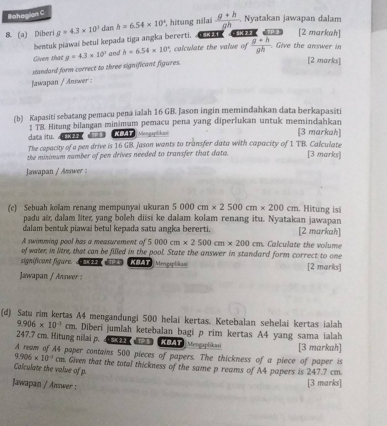 Bahagian C
8. (a) Diberi g=4.3* 10^3 dan h=6.54* 10^4 , hitung nilai  (g+h)/gh . Nyatakan jawapan dalam
bentuk piawai betul kepada tiga angka bererti. . SK 2.1  a SK 2.2 TP 3 [2 markah]
Given that g=4.3* 10^3 and h=6.54* 10^4 , calculate the value of  (g+h)/gh . Give the answer in
standard form correct to three significant figures.
[2 marks]
Jawapan / Answer :
(b) Kapasiti sebatang pemacu pena ialah 16 GB. Jason ingin memindahkan data berkapasiti
1 TB. Hitung bilangan minimum pemacu pena yang diperlukan untuk memindahkan
data itu.   SK22 TP 5  KBAT Mengaplikasi
[3 markah]
The capacity of a pen drive is 16 GB. Jason wants to transfer data with capacity of 1 TB. Calculate
the minimum number of pen drives needed to transfer that data. [3 marks]
Jawapan / Answer :
(c) Sebuah kolam renang mempunyai ukuran 5000cm* 2500cm* 200cm. Hitung isi
padu air, dalam liter, yang boleh diisi ke dalam kolam renang itu. Nyatakan jawapan
dalam bentuk piawai betul kepada satu angka bererti. [2 markah]
A swimming pool has a measurement of 5 000cm* 2500cm* 200cm. Calculate the volume
of water, in litre, that can be filled in the pool. State the answer in standard form correct to one
significant figure. J SK 22 TP KBAT Mengaplikasi [2 marks]
Jawapan / Answer :
(d) Satu rim kertas A4 mengandungi 500 helai kertas. Ketebalan sehelai kertas ialah
9.906* 10^(-3)cm. Diberi jumlah ketebalan bagi p rim kertas A4 yang sama ialah
247.7 cm. Hitung nilai p. asK22 Ps KBAT Mengaplikasi
[3 markah]
A ream of A4 paper contains 500 pieces of papers. The thickness of a piece of paper is
9.906* 10^(-3)cm. Given that the total thickness of the same p reams of A4 papers is 247.7 cm.
Calculate the value of p.
Jawapan / Answer :
[3 marks]