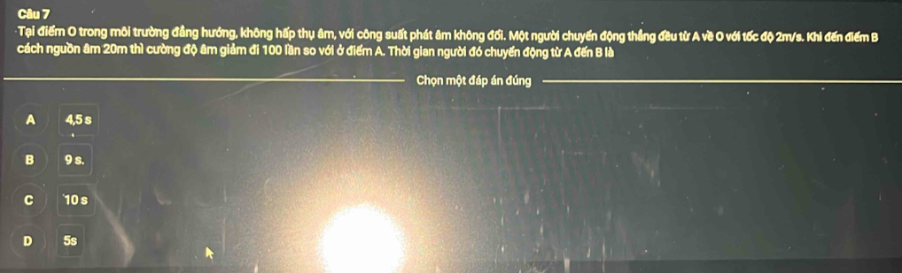 Tại điểm O trong môi trường đẳng hướng, không hấp thụ âm, với công suất phát âm không đối. Một người chuyển động thẳng đều từ A về O với tốc độ 2m/s. Khi đến điểm B
cách nguồn âm 20m thì cường độ âm giảm đi 100 lần so với ở điểm A. Thời gian người đó chuyển động từ A đến B là
Chọn một đáp án đúng
A 4,5 s
B 9 s.
C 10 s
D 5s