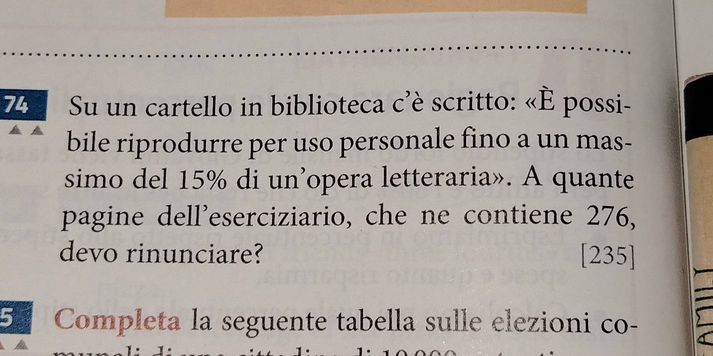 Su un cartello in biblioteca c'è scritto: «È possi- 
bile riprodurre per uso personale fino a un mas- 
simo del 15% di un’opera letteraria». A quante 
pagine dell'eserciziario, che ne contiene 276, 
devo rinunciare? [ 235 ] 
5 Completa la seguente tabella sulle elezioni co-