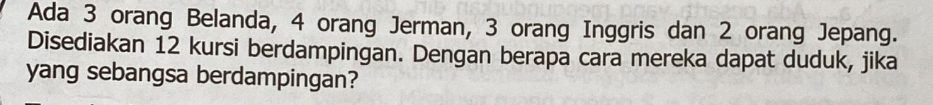 Ada 3 orang Belanda, 4 orang Jerman, 3 orang Inggris dan 2 orang Jepang. 
Disediakan 12 kursi berdampingan. Dengan berapa cara mereka dapat duduk, jika 
yang sebangsa berdampingan?