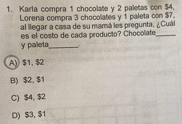 Karla compra 1 chocolate y 2 paletas con $4,
Lorena compra 3 chocolates y 1 paleta con $7,
al llegar a casa de su mamá les pregunta, ¿Cuál
es el costo de cada producto? Chocolate,_
y paleta_ .
A) $1, $2
B) $2, $1
C) $4, $2
D) $3, $1