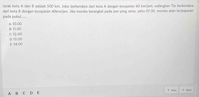 Jarak kota A dan B adalah 500 km. Joko berkendara dari kota A dengan kecepatan 60 km/jam, sedangkan Tio berkendara
dari kota B dengan kecepatan 40km/jam. Jika mereka berangkat pada jam yang sama, yaitu 07.00. mereka akan berpapasan
pada pukul.....
A. 10.00
B. 11.00
c. 12.00
D. 13.00
E. 14.00
A B C D E Prev Next