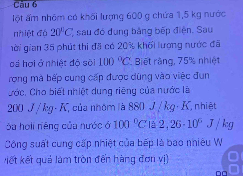 lột ấm nhôm có khối lượng 600 g chứa 1,5 kg nước 
nhiệt độ 20°C, (, sau đó đung bằng bếp điện. Sau 
gời gian 35 phút thì đã có 20% khối lượng nước đã 
oá hơi ở nhiệt độ sôi 100°C. Biết rằng, 75% nhiệt 
rợng mà bếp cung cấp được dùng vào việc đun 
ước. Cho biết nhiệt dung riêng của nước là
200 J /kg· K, của nhôm là 880 J / kg· K, nhiệt 
óa hơii riêng của nước ở 100°C là 2,26· 10^6J/kg
Công suất cung cấp nhiệt của bếp là bao nhiêu W 
kiết kết quả làm tròn đến hàng đơn vị)