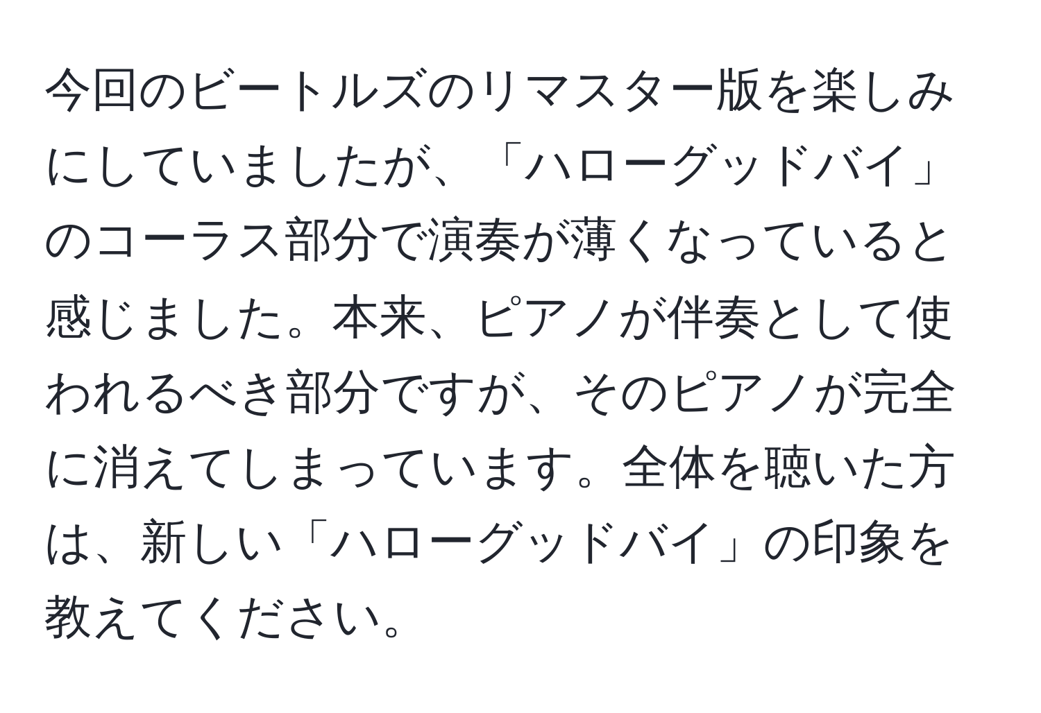 今回のビートルズのリマスター版を楽しみにしていましたが、「ハローグッドバイ」のコーラス部分で演奏が薄くなっていると感じました。本来、ピアノが伴奏として使われるべき部分ですが、そのピアノが完全に消えてしまっています。全体を聴いた方は、新しい「ハローグッドバイ」の印象を教えてください。