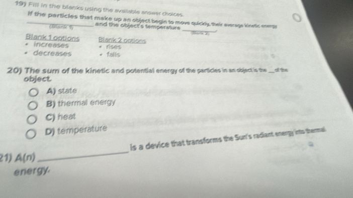 Fill in the blanks using the available anower choices.
_if the particles that make up an object begin to move quickly, their average kinetic enengs
and the object's temperature 
(Blank 1) _Bare 
Blank 1 options Blank 2 dotions
. increases rises
decreases falls
20) The sum of the kinetic and potential energy of the particles in an object is the_ of the
object.
A) state
B) thermal energy
C) heat
D) temperature
is a device that transforms the Sun's radiant energy into thermal
21) A(n)
_
energy