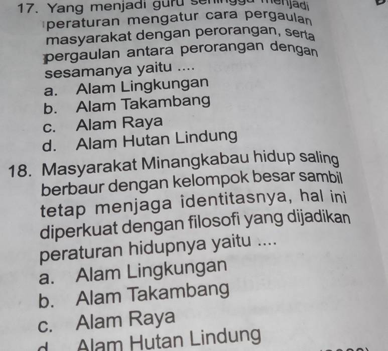 Yang menjadi guru seninggu menjadi
peraturan mengatur cara pergaulan
masyarakat dengan perorangan, serta
pergaulan antara perorangan dengan
sesamanya yaitu ....
a. Alam Lingkungan
b. Alam Takambang
c. Alam Raya
d. Alam Hutan Lindung
18. Masyarakat Minangkabau hidup saling
berbaur dengan kelompok besar sambil
tetap menjaga identitasnya, hal ini
diperkuat dengan filosofi yang dijadikan
peraturan hidupnya yaitu ....
a. Alam Lingkungan
b. Alam Takambang
c. Alam Raya
d Alam Hutan Lindung