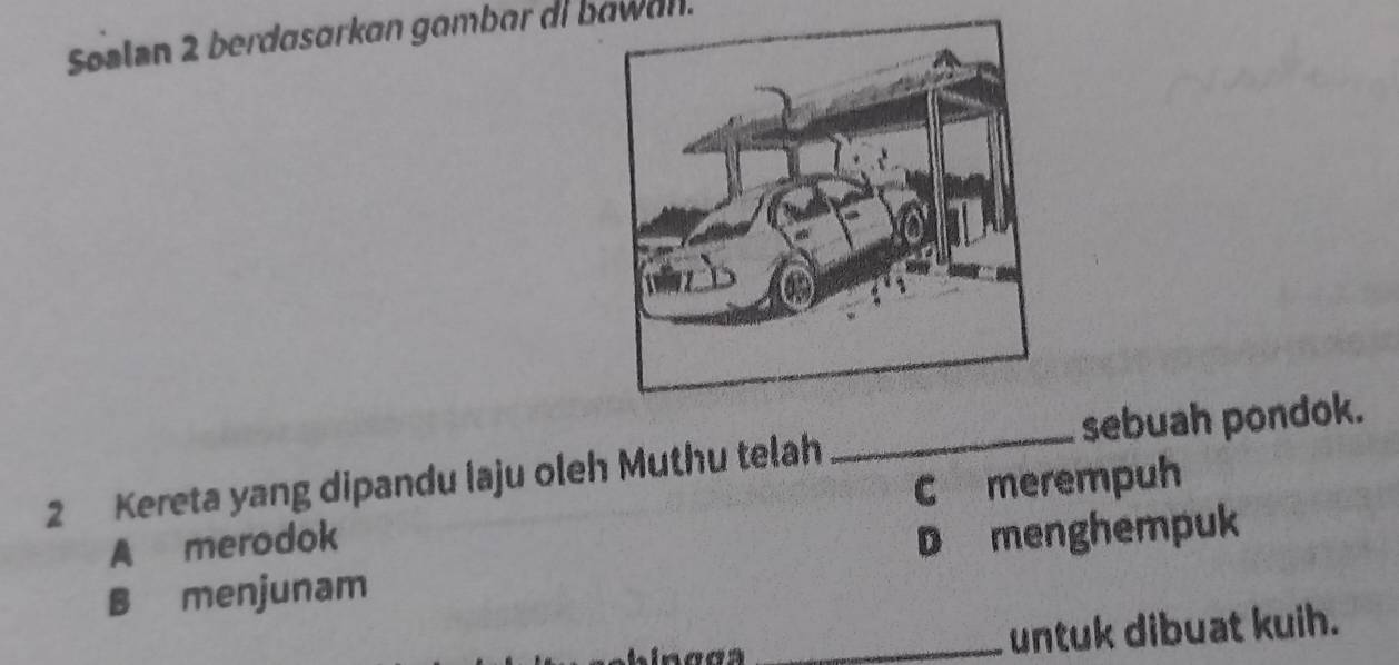 Søəlan 2 berdasarkan gambar ai bawan.
2 Kereta yang dipandu laju oleh Muthu telah _sebuah pondok.
A merodok C merempuh
B menjunam D menghempuk
_untuk dibuat kuih.