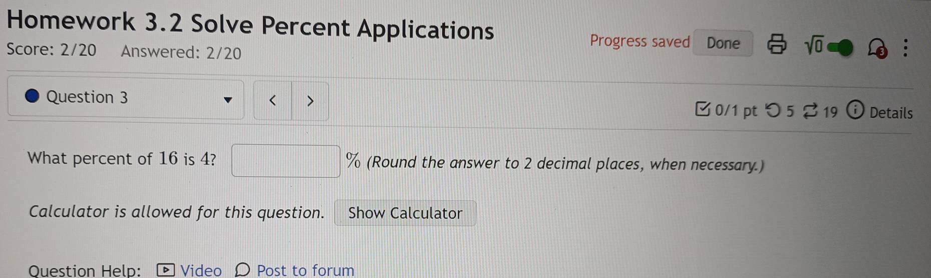 Homework 3.2 Solve Percent Applications 
Progress saved Done sqrt(0) 
Score: 2/20 Answered: 2/20 
Question 3 < > ⓘ Details 
B 0/1 pt つ 5 % 19 
What percent of 16 is 4? % (Round the answer to 2 decimal places, when necessary.) 
Calculator is allowed for this question. Show Calculator 
Question Help: Video Ω Post to forum