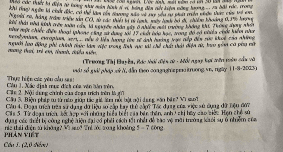 khốc còn người. Vớc tỉnh, môi năm có tới 50 tấn thủy ngàn
tneo các thiết bị điện tử hóng như màn hình tí vi, bóng đền tiết kiệm năng lượng.... ra bãi rác, trong
khi thuỷ ngân là chất độc, có thể làm tồn thượng não và suy yếu sự phát triển nhận thức của trẻ em.
Ngoài ra, hàng trăm triệu tấn CO, từ các thiết bị tủ lạnh, máy lạnh bó đi, chiếm khoáng 0,3% lượng
khỉ thải nhà kính trên toàn cầu, là nguyên nhân gây ô nhiễm môi trưởng không khí. Thông dụng nhất
như một chiếc điện thoại iphone cũng sử dụng tới 17 chất hóa học, trong đó có nhiều chất hiểm như
neodymium, europium, xeri,... nếu ở liểu lượng lớn sẽ ảnh hướng trực tiếp đến sức khoê của những
người lao động phi chính thức làm việc trong lĩnh vực tái chế chất thái điện tử, bao gồm cá phụ nữ
mang thai, trê em, thanh, thiếu niên.
(Trương Thị Huyền, Rác thải điện tử - Mối nguy hại trên toàn cầu và
một số giải pháp xử lí, dẫn theo congnghiepmoitruong.vn, ngày 11-8-2023)
Thực hiện các yêu cầu sau:
Câu 1. Xác định mục đích của văn bản trên.
Câu 2. Nội dung chính của đoạn trích trên là gì?
Câu 3. Biện pháp tu từ nào giúp tác giả làm nổi bật nội dung văn bản? Vì sao?
Câu 4. Đoạn trích trên sử dụng dữ liệu sơ cấp hay thứ cấp? Tác dụng của việc sử dụng dữ liệu đó?
Câu 5. Từ đoạn trích, kết hợp với những hiểu biết của bản thân, anh / chị hãy cho biết: Hạn chế sử
dụng các thiết bị công nghệ hiện đại có phải cách tốt nhất đề bảo vệ môi trường khỏi sự ô nhiễm của
rác thải điện tử không? Vì sao? Trả lời trong khoảng 5 - 7 dòng.
phàn Việt
Câu 1. (2,0 điểm)