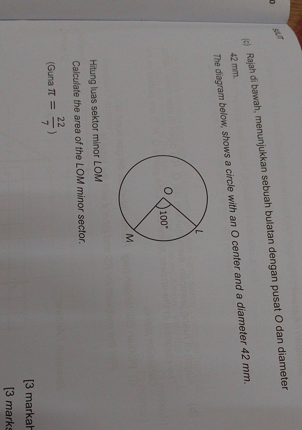 SULIT
(c) Rajah di bawah, menunjukkan sebuah bulatan dengan pusat O dan diameter
42 mm.
The diagram below, shows a circle with an O center and a diameter 42 mm.
Hitung luas sektor minor LOM
Calculate the area of the LOM minor sector.
(Guna π = 22/7 )
[3 markah
[3 marks