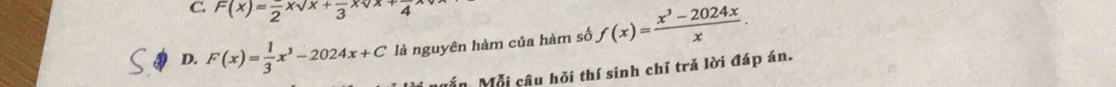 C. F(x)=frac 2xsqrt(x)+frac 3xsqrt(x)+frac 4
D. F(x)= 1/3 x^3-2024x+C là nguyên hàm của hàm số f(x)= (x^3-2024x)/x . 
Mẫn Mỗi câu hỏi thí sinh chỉ trả lời đáp án.