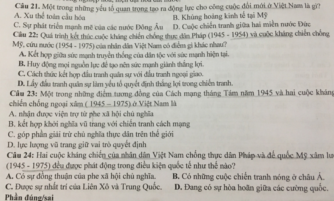 Một trong những yếu tố quan trọng tạo ra động lực cho công cuộc đổi mới ở Việt Nam là gì?
A. Xu thế toàn cầu hóa B. Khủng hoảng kinh tế tại Mỹ
C. Sự phát triển mạnh mẽ của các nước Đông Âu D. Cuộc chiến tranh giữa hai miền nước Đức
Câu 22: Quá trình kết thúc cuộc kháng chiến chống thực dân Pháp (1945 - 1954) và cuộc kháng chiến chống
Mỹ, cứu nước (1954 - 1975) của nhân dân Việt Nam có điểm gì khác nhau?
A. Kết hợp giữa sức mạnh truyền thống của dân tộc với sức mạnh hiện tại.
B. Huy động mọi nguồn lực để tạo nên sức mạnh giành thắng lợi.
C. Cách thức kết hợp đấu tranh quân sự với đấu tranh ngoại giao.
D. Lấy đấu tranh quân sự làm yếu tố quyết định thắng lợi trong chiến tranh.
Câu 23: Một trong những điểm tương đồng của Cách mạng tháng Tám năm 1945 và hai cuộc kháng
chiến chống ngoại xâm ( 1945 - 1975) ở Việt Nam là
A. nhận được viện trợ từ phe xã hội chủ nghĩa
B. kết hợp khởi nghĩa vũ trang với chiến tranh cách mạng
C. góp phần giải trừ chủ nghĩa thực dân trên thế giới
D. lực lượng vũ trang giữ vai trò quyết định
Câu 24: Hai cuộc kháng chiến của nhân dân Việt Nam chống thực dân Pháp và đế quốc Mỹ xâm lư
(1945 - 1975) đều được phát động trong điều kiện quốc tế như thế nào?
A. Có sự đồng thuận của phe xã hội chủ nghĩa. B. Có những cuộc chiến tranh nóng ở châu Á.
C. Được sự nhất trí của Liên Xô và Trung Quốc. D. Đang có sự hòa hoãn giữa các cường quốc.
Phần đúng/sai