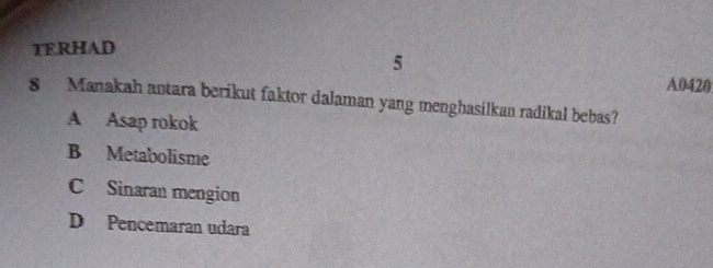 TERHAD
5
A0420
8 Manakah antara berikut faktor dalaman yang menghasilkan radikal bebas?
A Asap rokok
B Metabolisme
C Sinaran mengion
D Pencemaran udara