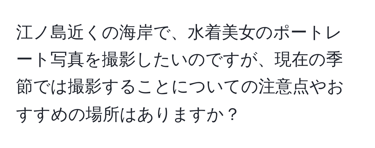 江ノ島近くの海岸で、水着美女のポートレート写真を撮影したいのですが、現在の季節では撮影することについての注意点やおすすめの場所はありますか？