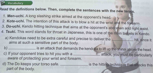 Vocabulary 
Read the definitions below. Then, complete the sentences with the new terms. 
1. Men-uchi. A long slashing strike aimed at the opponent's head. 
2. Kote-uchi. The intention of this attack is to blow a hit at the wrist and the forearm. 
3. Do-uchi. Kendo hitting technique that aims at the opponent's abdomen and right waist. 
4. Tsuki. This word stands for throat in Japanese, this is one of the main targets in Kendo. 
a) Kendokas need to be extra careful and precise to deliver the _hit, since it 
aims at such a sensitive part of the body. 
b) _is an attack that demands the kendoka to lift up the shinai above the head. 
c) If your opponent tries to hit you with a _attack, you must be particularly 
aware of protecting your wrist and forearm. 
d) The Do keeps your torso safe. _is the hitting technique that attacks this 
part of the body.