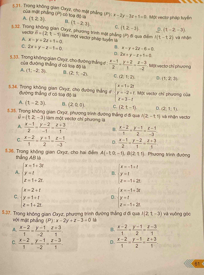 Trong không gian Oxyz, cho mặt phẳng (P): x-2y-3z+1=0 Một vectơ pháp tuyến
của mặt phẳng (P) có toạ độ là
A. (1;2;3). B. (1;-2;3). C. (1;2;-3). D. (1;-2;-3).
5.32. Trong không gian Oxyz, phương trình mặt phẳng (P) đi qua điểm I(1;-1;2) và nhận
vecto vector n=(2;1;-1) làm một vectơ pháp tuyến là
A. x-y+2z+1=0.
C. 2x+y-z-1=0.
B. x-y+2z-6=0.
D. 2x+y-z+1=0.
5.33. Trong không gian Oxyz, cho đường thẳng ơ :  (x-1)/2 = (y+2)/1 = (z-3)/-2 . Một vectơ chỉ phương
của đường thẳng d có toạ độ là
A. (1;-2;3). B. (2;1;-2). C. (2;1;2). D. (1;2;3).
5.34. Trong không gian Oxyz, cho đường thẳng d : beginarrayl x=1+2t y=-2+t. z=3-tendarray.. Một vectơ chỉ phương của
đường thẳng d có toạ độ là
A. (1;-2;3). B. (2;0;0). C. (2;1;-1). D. (2;1;1).
5.35. Trong không gian Oxyz, phương trình đường thẳng ơ đi qua I(2;-1;1) và nhận vectơ
vector u=(1;2;-3) làm một vectơ chỉ phương là
A.  (x-1)/2 = (y-2)/-1 = (z+3)/1 .
B.  (x-2)/1 = (y-1)/2 = (z-1)/-3 .
C.  (x-2)/1 = (y+1)/2 = (z-1)/-3 .
D.  (x-1)/2 = (y-2)/1 = (z+3)/1 .
5.36. Trong không gian Oxyz, cho hai điểm A(-1;0;-1),B(2;1;1). Phương trình đường
thẳng AB là
A. beginarrayl x=1+3t y=t z=1+2t.endarray. beginarrayl x=-1+t y=t z=-1+2t.endarray.
B.
C. beginarrayl x=2+t y=1+t z=1+2t.endarray. beginarrayl x=-1+3t y=t z=-1+2t.endarray.
D.
5.37. Trong không gian Oxyz, phương trình đường thẳng ơ đi qua I(2;1;-3) và vuông góc
với mặt phẳng (P): x-2y+z-3=0 là
A.  (x-2)/1 = (y-1)/-2 = (z+3)/1 .  (x-2)/1 = (y-1)/2 = (z-3)/1 .
B.
C.  (x-2)/1 = (y-1)/-2 = (z-3)/1 .  (x-2)/1 = (y-1)/2 = (z+3)/1 .
D.
61