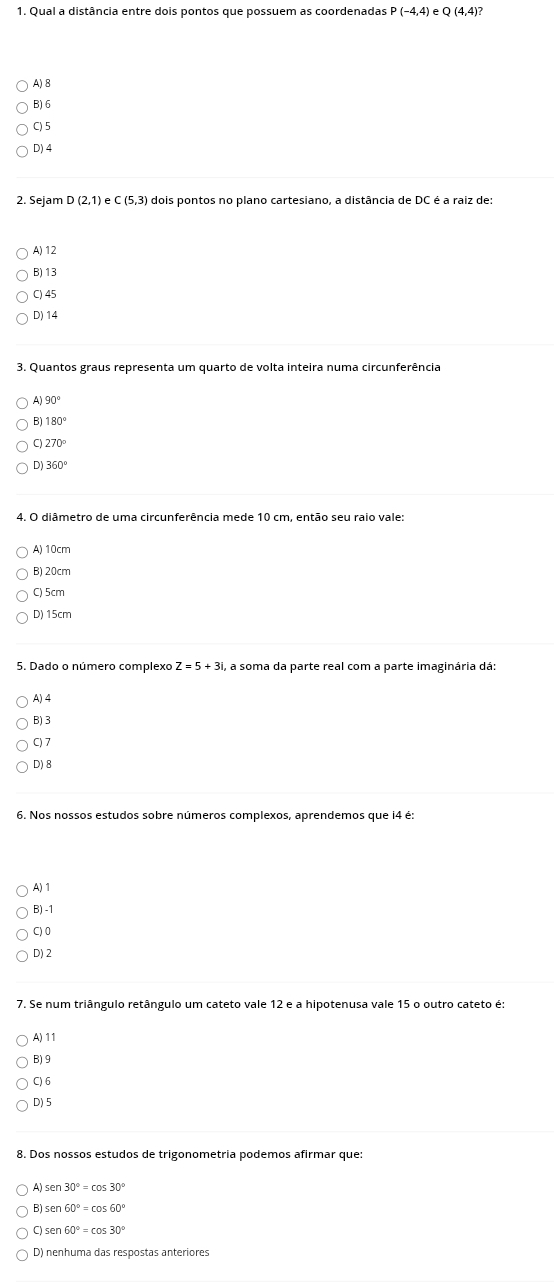 Qual a distância entre dois pontos que possuem as coordenadas P(-4,4) Q(4,4)?
A) B
B) 6
C) 5
D) 4
2. Sejam D (2,1)eC(5,3) dois pontos no plano cartesiano, a distância de DC é a raiz de:
A) 12
B) 13
C) 45
D) 14
3. Quantos graus representa um quarto de volta inteira numa circunferência
A 90°
B 180°
270°
Dj 360°
4. O diâmetro de uma circunferência mede 10 cm, então seu raio vale:
A) 10cm
B) 20cm
C) 5cm
D) 15cm
5. Dado o número complexo , a soma da parte real com a parte imaginária dá:
A) 4
B) 3
C) 7
D) 8
6. Nos nossos estudos sobre números complexos, aprendemos que i4 é:
A) 1
B) -1
C) 0
D) 2
7. Se num triângulo retângulo um cateto vale 12 e a hipotenusa vale 15 o outro cateto é
A) 11
B) 9
C) 6
D) 5
8. Dos nossos estudos de trigonometria podemos afirmar que:
B) sen 60°=cos 60°
C) sen 60°=cos 30°
D) nenhuma das respostas anteriores