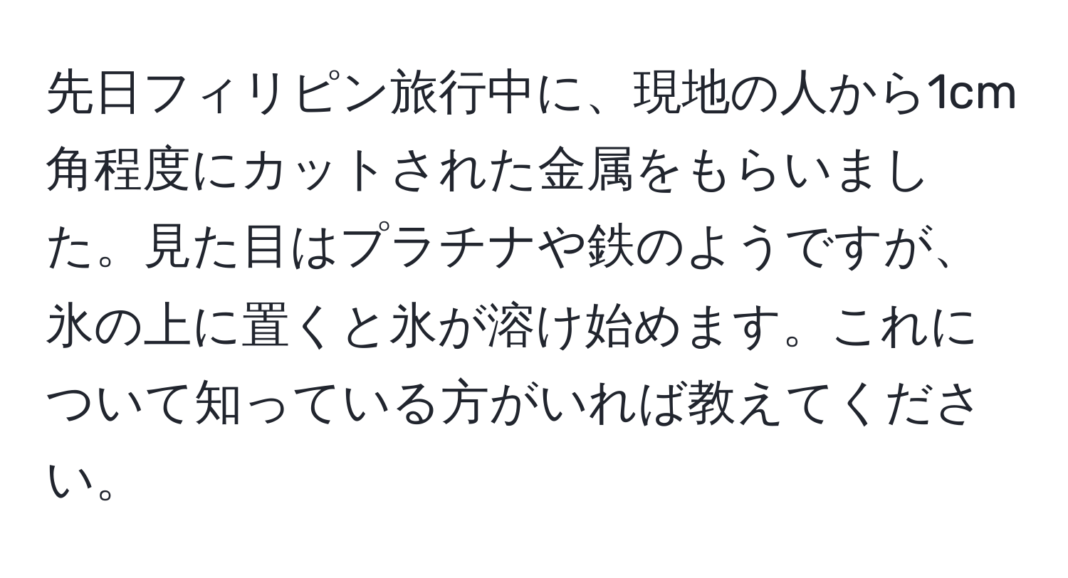 先日フィリピン旅行中に、現地の人から1cm角程度にカットされた金属をもらいました。見た目はプラチナや鉄のようですが、氷の上に置くと氷が溶け始めます。これについて知っている方がいれば教えてください。