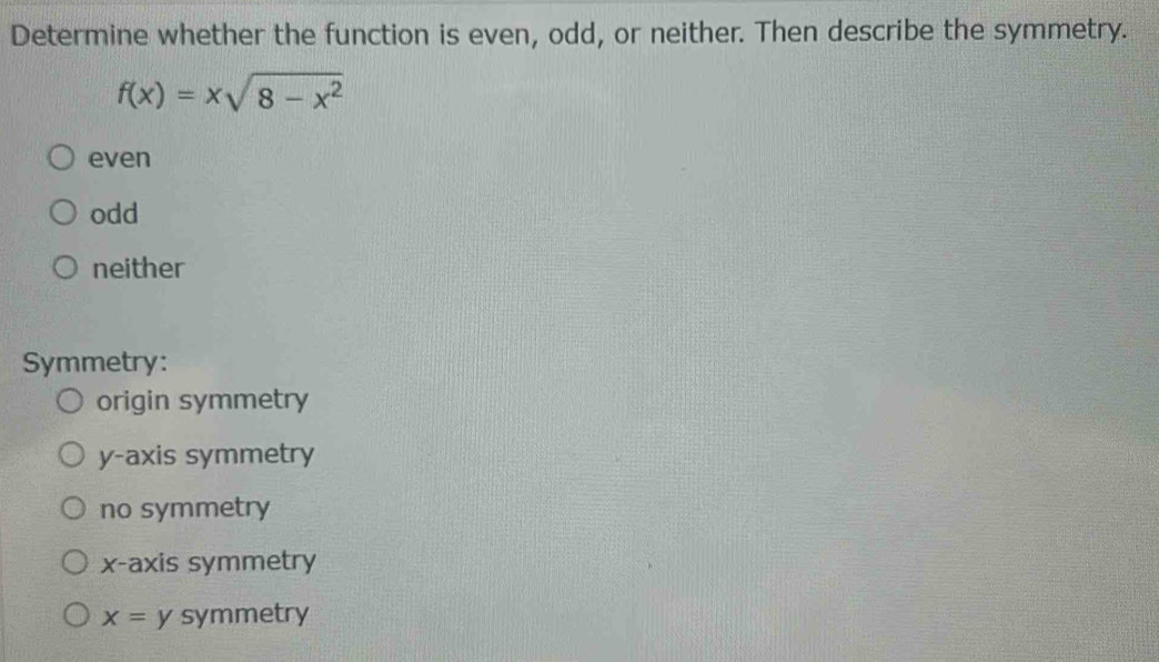 Determine whether the function is even, odd, or neither. Then describe the symmetry.
f(x)=xsqrt(8-x^2)
even
odd
neither
Symmetry:
origin symmetry
y-axis symmetry
no symmetry
x-axis symmetry
x= symmetry