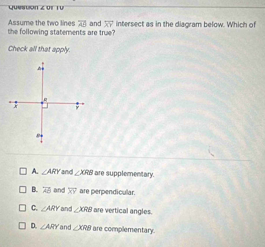 or T0
Assume the two lines overleftrightarrow AB and overleftrightarrow XY intersect as in the diagram below. Which of
the following statements are true?
Check all that apply.
A. ∠ ARY and ∠ XRB are supplementary.
B. overleftrightarrow AB and overleftrightarrow XY are perpendicular.
C. ∠ ARY and ∠ XRB are vertical angles.
D. ∠ ARY and ∠ XRB are complementary.