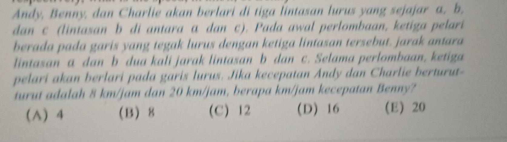 Andy, Benny, dan Charlie akan berlari di tiga lintasan lurus yang sejajar a, b.
dan c (lintasan b di antara a dan c). Pada awal perlombaan, ketiga pelari
berada pada garis yang tegak lurus dengan ketiga lintasan tersebut. jarak antara
lintasan a dan b dua kali jarak lintasan b dan c. Selama perlombaan, ketiga
pelari akan berlari pada garis lurus. Jika kecepatan Andy dan Charlie berturut-
turut adalah 8 km/jam dan 20 km/jam, berapa km/jam kecepatan Benny?
(D) 16
(A) 4 B 8 (C) 12 (E) 20