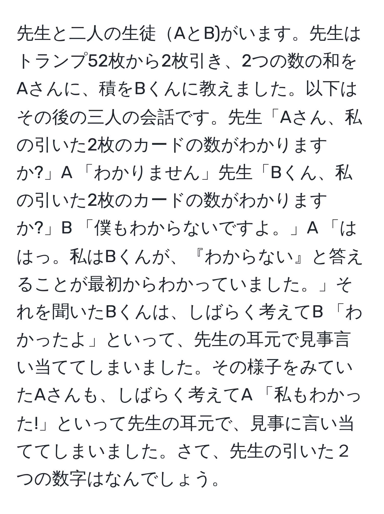 先生と二人の生徒AとB)がいます。先生はトランプ52枚から2枚引き、2つの数の和をAさんに、積をBくんに教えました。以下はその後の三人の会話です。先生「Aさん、私の引いた2枚のカードの数がわかりますか?」A 「わかりません」先生「Bくん、私の引いた2枚のカードの数がわかりますか?」B 「僕もわからないですよ。」A 「ははっ。私はBくんが、『わからない』と答えることが最初からわかっていました。」それを聞いたBくんは、しばらく考えてB 「わかったよ」といって、先生の耳元で見事言い当ててしまいました。その様子をみていたAさんも、しばらく考えてA 「私もわかった!」といって先生の耳元で、見事に言い当ててしまいました。さて、先生の引いた２つの数字はなんでしょう。