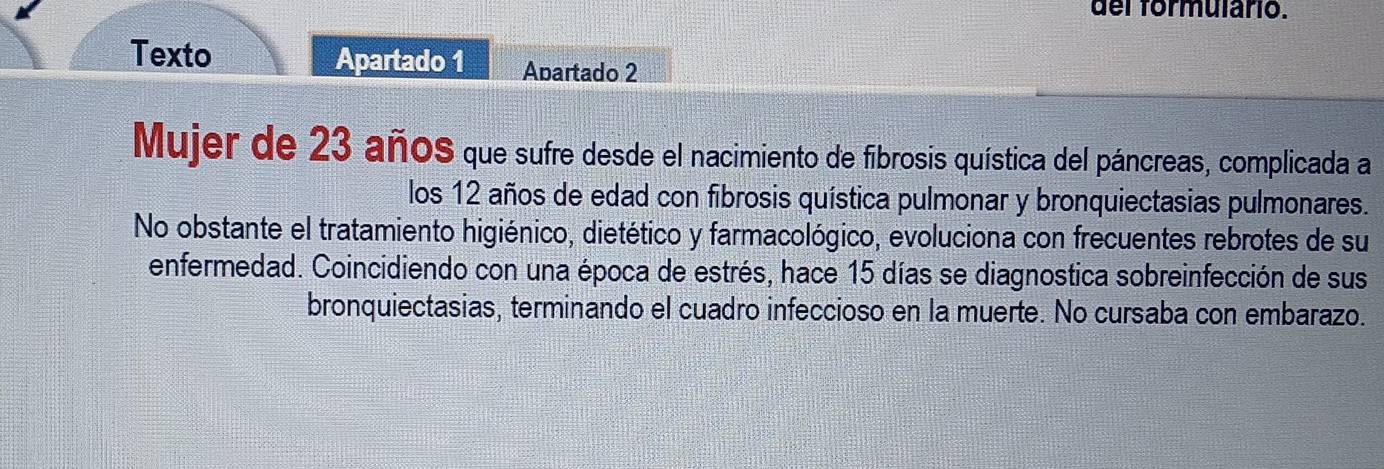 del formulario. 
Texto Apartado 1 Abartado 2 
Mujer de 23 añoS que sufre desde el nacimiento de fibrosis quística del páncreas, complicada a 
los 12 años de edad con fibrosis quística pulmonar y bronquiectasias pulmonares. 
No obstante el tratamiento higiénico, dietético y farmacológico, evoluciona con frecuentes rebrotes de su 
enfermedad. Coincidiendo con una época de estrés, hace 15 días se diagnostica sobreinfección de sus 
bronquiectasias, terminando el cuadro infeccioso en la muerte. No cursaba con embarazo.