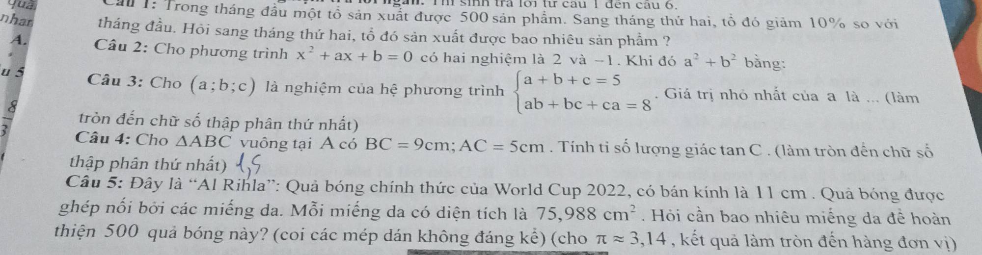 gan. rì sinh tra loi từ câu 1 đến câu 6 
yua Cau 1: Trong tháng đầu một tổ sản xuất được 500 sản phẩm. Sang tháng thứ hai, tổ đó giảm 10% so với 
nhan tháng đầu. Hỏi sang tháng thứ hai, tổ đó sản xuất được bao nhiêu sản phẩm ? 
A. Câu 2: Cho phương trình x^2+ax+b=0 có hai nghiệm là 2 và -1. Khi đó a^2+b^2 bằng: 
u 5 Câu 3: Cho (a;b;c) là nghiệm của hệ phương trình beginarrayl a+b+c=5 ab+bc+ca=8endarray.. Giả trị nhỏ nhất của a là ... (làm 
a 
tròn đến chữ số thập phân thứ nhất) 
Câu 4: Cho △ ABC vuông tại A có BC=9cm; AC=5cm. Tính ti số lượng giác tan C . (làm tròn đến chữ số 
thập phân thứ nhất) 15 
Câu 5: Đây là “Al Rihla”: Quả bóng chính thức của World Cup 2022, có bán kính là 11 cm. Quả bóng được 
ghép nối bởi các miếng da. Mỗi miếng da có diện tích là 75,988cm^2. Hỏi cần bao nhiêu miếng da đề hoàn 
thiện 500 quả bóng này? (coi các mép dán không đáng kể) (cho π approx 3,14 , kết quả làm tròn đến hàng đơn vị)