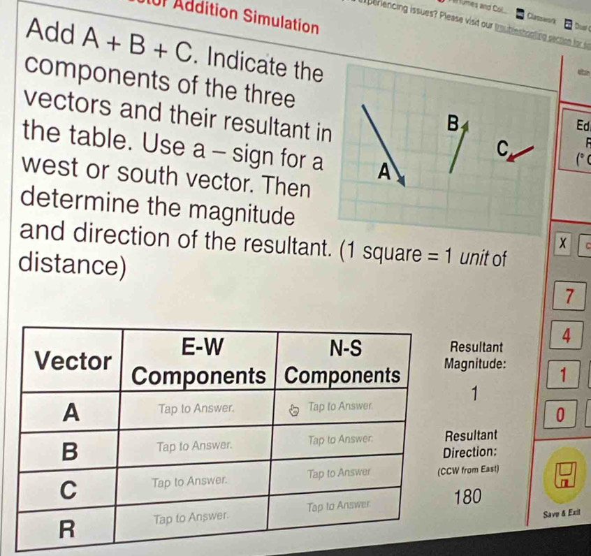 umes and Col 
IUF Addition Simulation 
Classarork 
periencing issues? Please visit our troubleshooting section for s 
Dust 
Add A+B+C. Indicate the 
components of the three 
vectors and their resultant in
B
Ed 
the table. Use a - sign for a A
C (° C 
west or south vector. Then 
determine the magnitude x r 
and direction of the resultant. (1 square = 1 unit of 
distance) 7
esultant 4 
gnitude: 1
1
0
sultant 
ection: 
from East)
80
Save & Exil