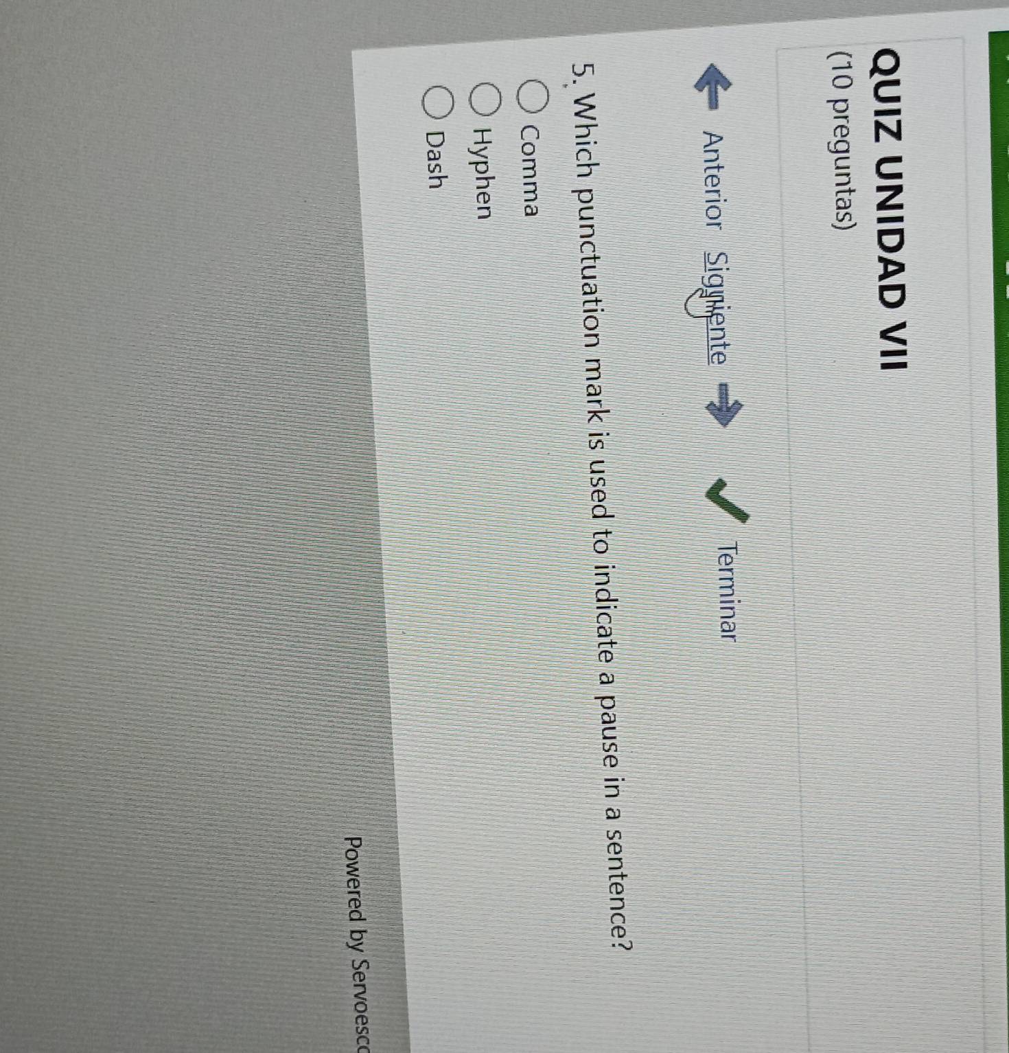 QUIZ UNIDAD VII
(10 preguntas)
Anterior Signiente Terminar
5. Which punctuation mark is used to indicate a pause in a sentence?
Comma
Hyphen
Dash
Powered by Servoesco