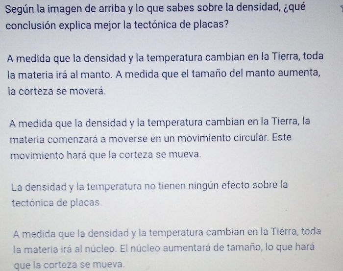 Según la imagen de arriba y lo que sabes sobre la densidad, ¿qué
conclusión explica mejor la tectónica de placas?
A medida que la densidad y la temperatura cambian en la Tierra, toda
la materia irá al manto. A medida que el tamaño del manto aumenta,
la corteza se moverá.
A medida que la densidad y la temperatura cambian en la Tierra, la
materia comenzará a moverse en un movimiento circular. Este
movimiento hará que la corteza se mueva.
La densidad y la temperatura no tienen ningún efecto sobre la
tectónica de placas.
A medida que la densidad y la temperatura cambian en la Tierra, toda
la materia irá al núcleo. El núcleo aumentará de tamaño, lo que hará
que la corteza se mueva.