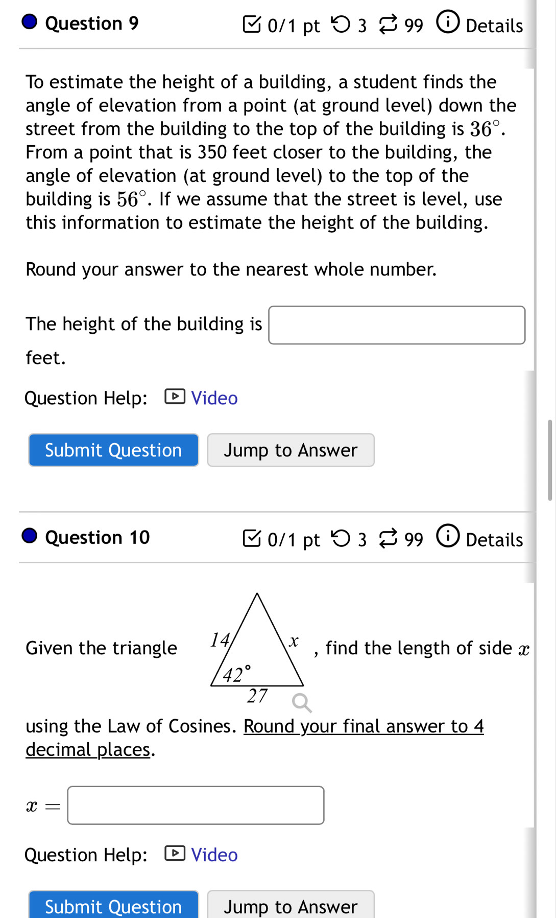 つ3 99 ⓘ Details
To estimate the height of a building, a student finds the
angle of elevation from a point (at ground level) down the
street from the building to the top of the building is 36°.
From a point that is 350 feet closer to the building, the
angle of elevation (at ground level) to the top of the
building is 56°. If we assume that the street is level, use
this information to estimate the height of the building.
Round your answer to the nearest whole number.
The height of the building is □
feet.
Question Help: Video
Submit Question Jump to Answer
Question 10 C 0/1 pt O32 99 Details
Given the triangle , find the length of side x
using the Law of Cosines. Round your final answer to 4
decimal places.
x=□
Question Help: Video
Submit Question Jump to Answer