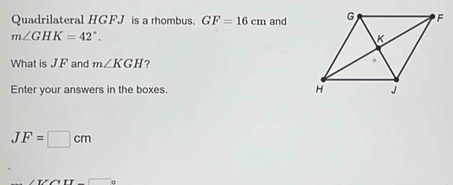 Quadrilateral HGFJ is a rhombus. GF=16cm and
m∠ GHK=42°. 
What is JF and m∠ KGH ? 
Enter your answers in the boxes.
JF=□ cm
∠ TZT-□ c