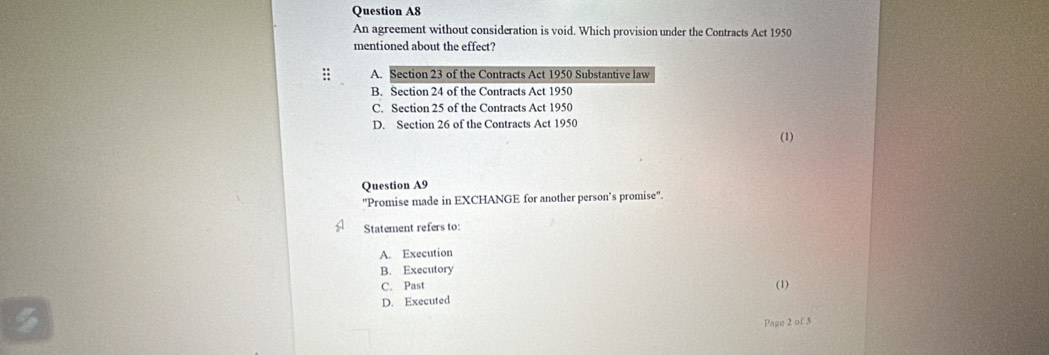 Question A8
An agreement without consideration is void. Which provision under the Contracts Act 1950
mentioned about the effect?
:: A. Section 23 of the Contracts Act 1950 Substantive law
B. Section 24 of the Contracts Act 1950
C. Section 25 of the Contracts Act 1950
D. Section 26 of the Contracts Act 1950
(1)
Question A9
"Promise made in EXCHANGE for another person’s promise".
Statement refers to:
A. Execution
B. Executory
C. Past (1)
D. Executed
Page 2 of 3