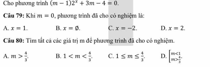 Cho phương trình (m-1)2^x+3m-4=0. 
Câu 79: Khi m=0 , phương trình đã cho có nghiệm là:
A. x=1. B. x=varnothing. C. x=-2. D. x=2. 
Câu 80: Tìm tất cả các giá trị m để phương trình đã cho có nghiệm.
A. m> 4/3 . B. 1 . C. 1≤ m≤  4/3 . D. beginarrayl m<1 m> 4/3 endarray.