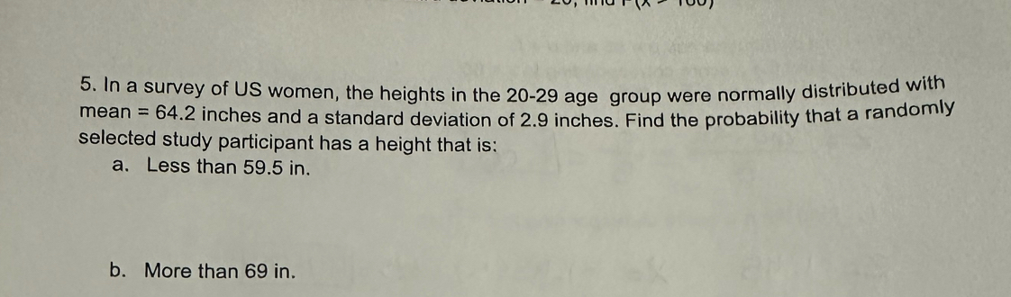 (x+-
5. In a survey of US women, the heights in the 20-29 age group were normally distributed with 
mean =64.2 inches and a standard deviation of 2.9 inches. Find the probability that a randomly 
selected study participant has a height that is: 
a. Less than 59.5 in. 
b. More than 69 in.