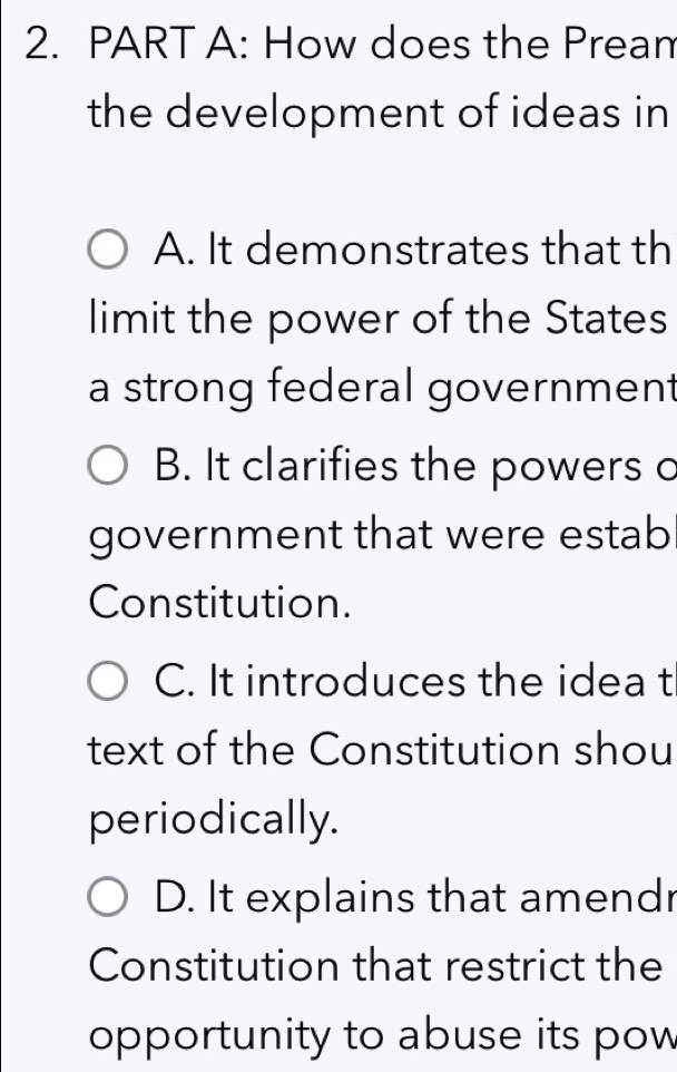 How does the Pream
the development of ideas in
A. It demonstrates that th
limit the power of the States
a strong federal government
B. It clarifies the powers o
government that were estab
Constitution.
C. It introduces the idea t
text of the Constitution shou
periodically.
D. It explains that amendr
Constitution that restrict the
opportunity to abuse its pow