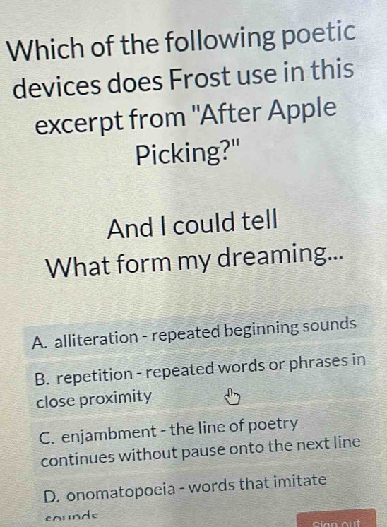 Which of the following poetic
devices does Frost use in this
excerpt from "After Apple
Picking?"
And I could tell
What form my dreaming...
A. alliteration - repeated beginning sounds
B. repetition - repeated words or phrases in
close proximity
C. enjambment - the line of poetry
continues without pause onto the next line
D. onomatopoeia - words that imitate
counde
Sian out