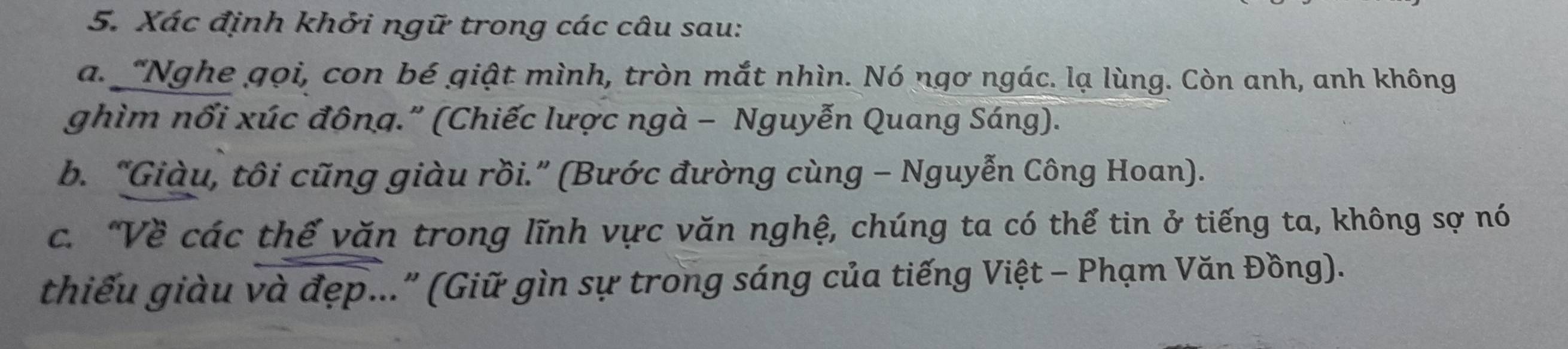 Xác định khởi ngữ trong các câu sau: 
a. "Nghe qọi, con bé qiật mình, tròn mắt nhìn. Nó ngơ ngác. lạ lùng. Còn anh, anh không 
ghìm nổi xúc đông." (Chiếc lược ngà - Nguyễn Quang Sáng). 
b. “Giàu, tôi cũng giàu rồi.” (Bước đường cùng - Nguyễn Công Hoan). 
c. “Về các thế văn trong lĩnh vực văn nghệ, chúng ta có thể tin ở tiếng ta, không sợ nó 
thiếu giàu và đẹp..." (Giữ gìn sự trong sáng của tiếng Việt - Phạm Văn Đồng).