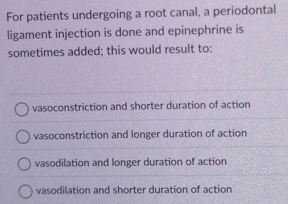 For patients undergoing a root canal, a periodontal
ligament injection is done and epinephrine is
sometimes added; this would result to:
vasoconstriction and shorter duration of action
vasoconstriction and longer duration of action
vasodilation and longer duration of action
vasodilation and shorter duration of action