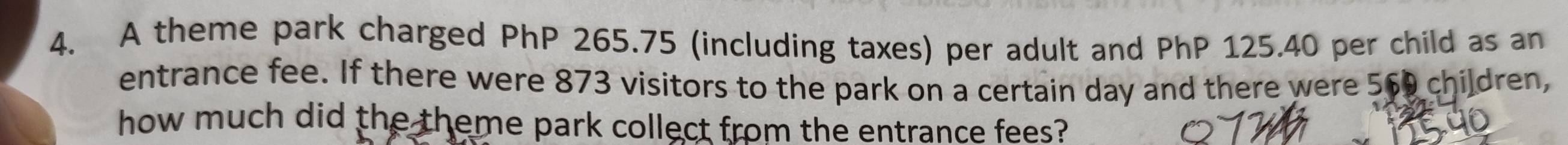 A theme park charged PhP 265.75 (including taxes) per adult and PhP 125.40 per child as an 
entrance fee. If there were 873 visitors to the park on a certain day and there were 569 children, 
how much did the theme park collect from the entrance fees?