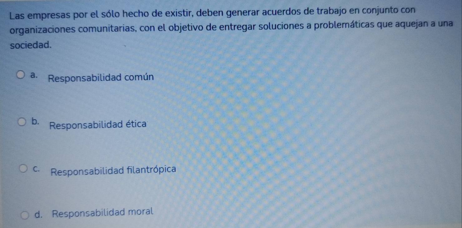 Las empresas por el sólo hecho de existir, deben generar acuerdos de trabajo en conjunto con
organizaciones comunitarias, con el objetivo de entregar soluciones a problemáticas que aquejan a una
sociedad.
a. Responsabilidad común
b. Responsabilidad ética
c. Responsabilidad filantrópica
d. Responsabilidad moral