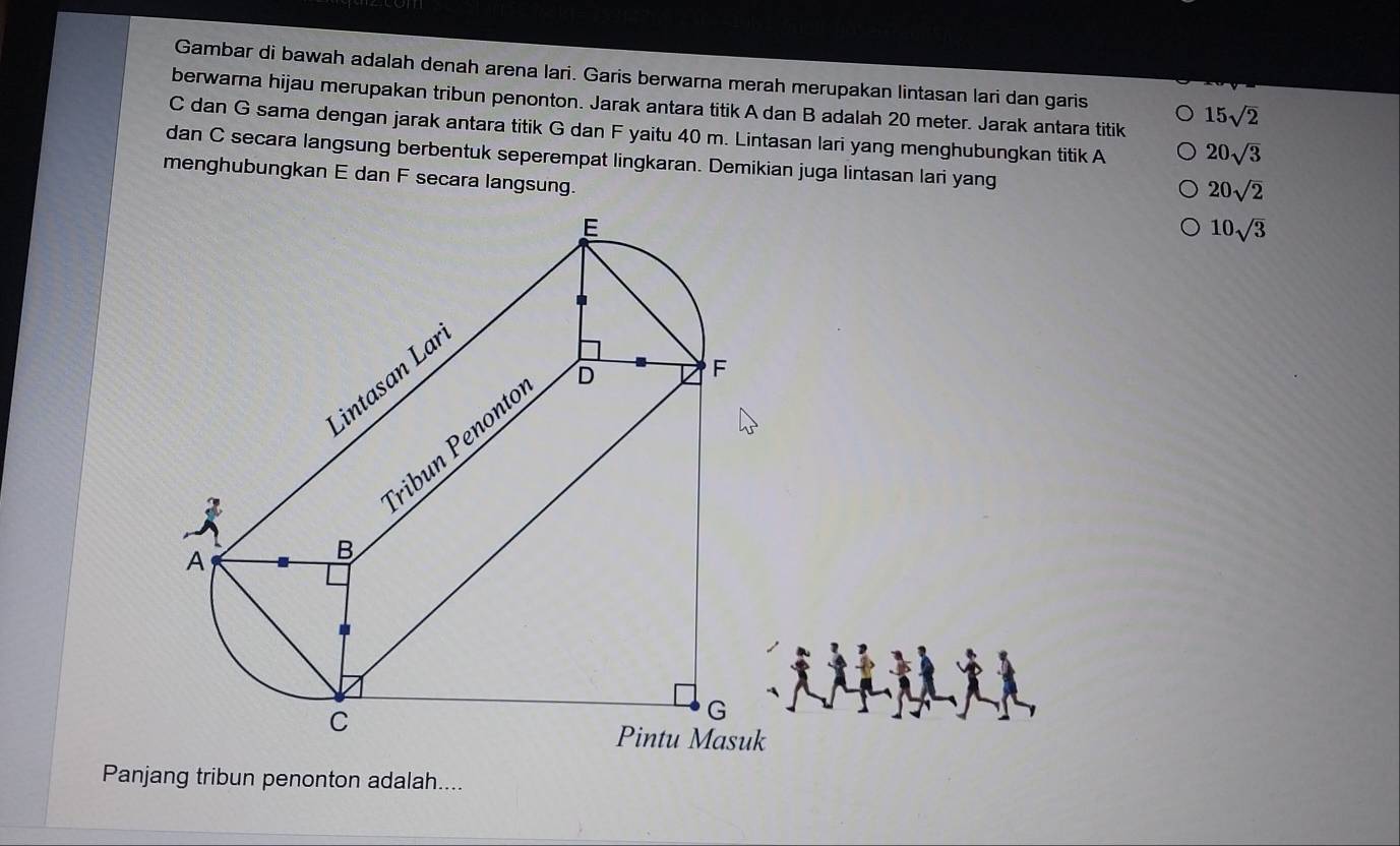 Gambar di bawah adalah denah arena lari. Garis berwarna merah merupakan lintasan lari dan garis 
berwarna hijau merupakan tribun penonton. Jarak antara titik A dan B adalah 20 meter. Jarak antara titik
15sqrt(2)
C dan G sama dengan jarak antara titik G dan F yaitu 40 m. Lintasan lari yang menghubungkan titik A 20sqrt(3)
dan C secara langsung berbentuk seperempat lingkaran. Demikian juga lintasan lari yang
20sqrt(2)
menghubungkan E dan F secara langsung. 10sqrt(3)
Panjang tribun penonton adalah....