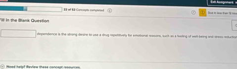 Exll Assignment x 
22 of 52 Concepts completed Due in less than 12 hoi
Fill in the Blank Question 
dependence is the strong desire to use a drug repetitively for emotional reasons, such as a feeling of well-being and stress reduction 
Need help? Review these concept resources.