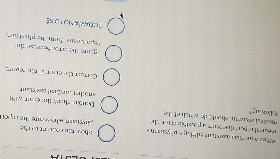 When a medical assistant editing a physician's
Show the content to the
medical report discovers a possible error, the
physician who wrote the repor
medical assistant should do which of the
following?
Double-check the error with
another medical assistant.
Correct the error in the report.
Ignore the error because the
report came from the physician.
TODAVÍA NO LO SÉ