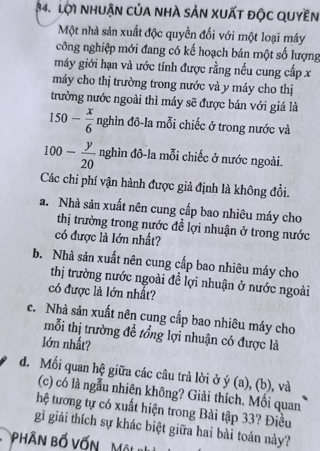 Lội NHuậN của nhà sản xuất độc Quyền 
Một nhà sản xuất độc quyền đối với một loại máy 
công nghiệp mới đang có kế hoạch bán một số lượng 
máy giới hạn và ước tính được rằng nếu cung cấp x
máy cho thị trường trong nước và y máy cho thị 
trường nước ngoài thì máy sẽ được bán với giá là

150- x/6  ng ghìn đô-la mỗi chiếc ở trong nước và
100- y/20  nghìn đô-la mỗi chiếc ở nước ngoài. 
Các chi phí vận hành được giả định là không đổi. 
a. Nhà sản xuất nên cung cấp bao nhiêu máy cho 
thị trường trong nước để lợi nhuận ở trong nước 
có được là lớn nhất? 
b. Nhà sản xuất nên cung cấp bao nhiêu máy cho 
thị trường nước ngoài để lợi nhuận ở nước ngoài 
có được là lớn nhất? 
c. Nhà sản xuất nên cung cấp bao nhiêu máy cho 
mỗi thị trường đề tổng lợi nhuận có được là 
lớn nhất? 
d. Mối quan hệ giữa các câu trả lời ở ý (a) . (b 1
), và 
(c) có là ngẫu nhiên không? Giải thích. Mối quan 
hệ tương tự có xuất hiện trong Bài tập 33? Điều 
gì giải thích sự khác biệt giữa hai bài toán này? 
PHÂN Bổ VốN Một nhị