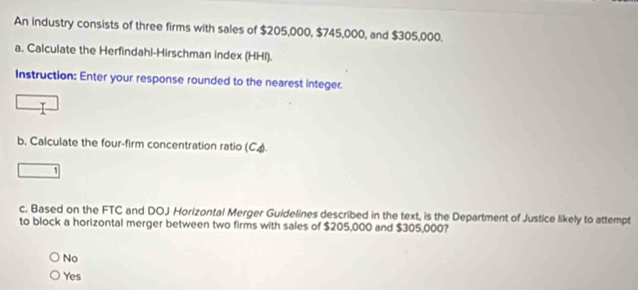 An industry consists of three firms with sales of $205,000, $745,000, and $305,000.
a. Calculate the Herfindahl-Hirschman index (HHI).
Instruction: Enter your response rounded to the nearest integer.
b, Calculate the four-firm concentration ratio (C4).
1
c. Based on the FTC and DOJ Horizontal Merger Guidelines described in the text, is the Department of Justice likely to attempt
to block a horizontal merger between two firms with sales of $205,000 and $305,000?
No
Yes