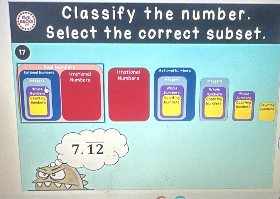 Classify the number.
Select the correct subset.
17
Real Numbers
Rational Numbers Irrational Irrational Rational Numbers
Integers Numbers Numbers Integers Integers
Whole Whole Whole
Number Numbers Numbers Numbers Whole
Counting Counting Counting Counting Counting
Numbers Numbers Numbers
Numbers Numbers
7.12